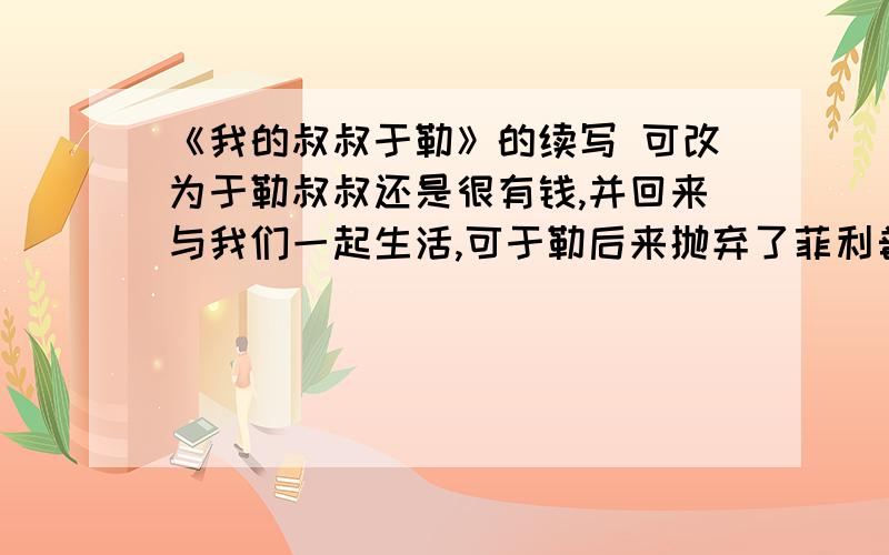 《我的叔叔于勒》的续写 可改为于勒叔叔还是很有钱,并回来与我们一起生活,可于勒后来抛弃了菲利普夫妇