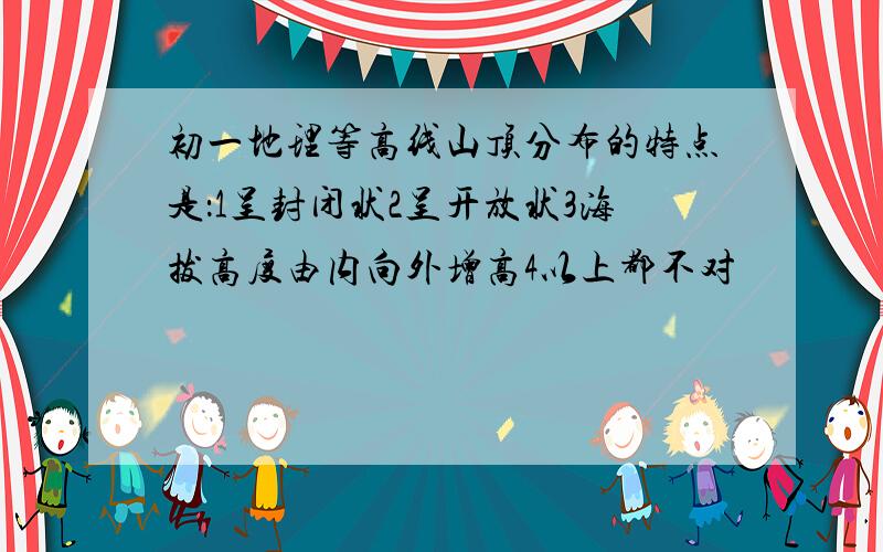 初一地理等高线山顶分布的特点是：1呈封闭状2呈开放状3海拔高度由内向外增高4以上都不对