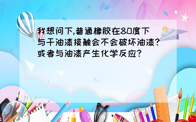 我想问下,普通橡胶在80度下与干油漆接触会不会破坏油漆?或者与油漆产生化学反应?