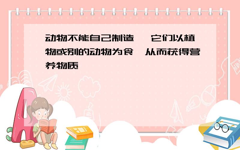 动物不能自己制造 ,它们以植物或别的动物为食,从而获得营养物质