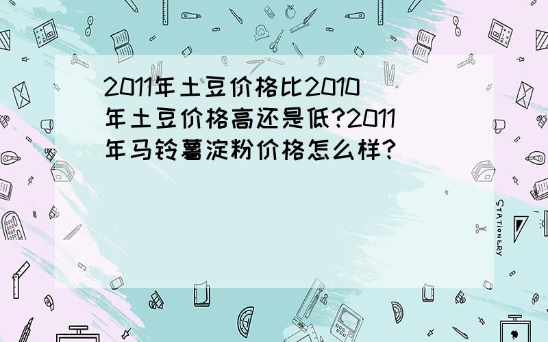 2011年土豆价格比2010年土豆价格高还是低?2011年马铃薯淀粉价格怎么样?