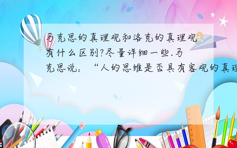 马克思的真理观和洛克的真理观有什么区别?尽量详细一些.马克思说：“人的思维是否具有客观的真理性,这不是一个理论的问题,而是一个实践的问题.人应该在实践中证明自己思维的真理性,