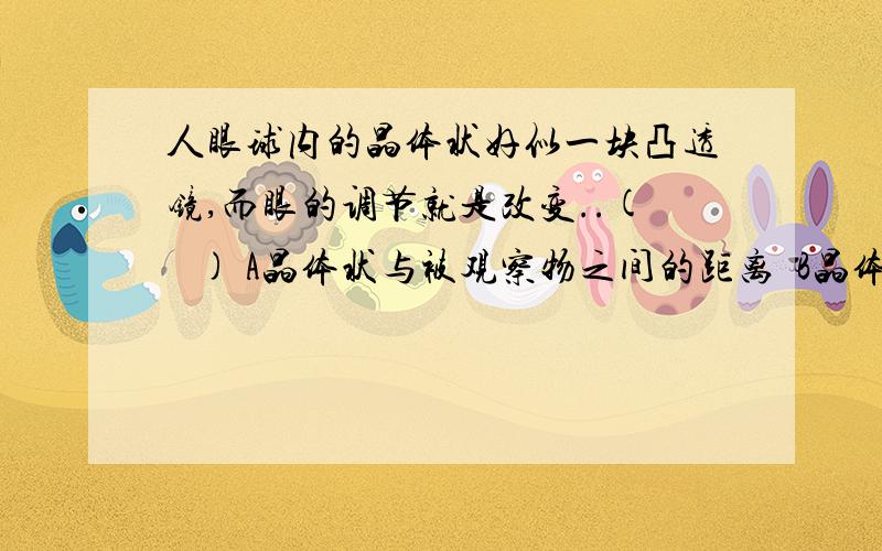 人眼球内的晶体状好似一块凸透镜,而眼的调节就是改变..(   ) A晶体状与被观察物之间的距离  B晶体状与视网膜之间的距离C晶体状的焦距                D被观察物与视网膜之间的距离