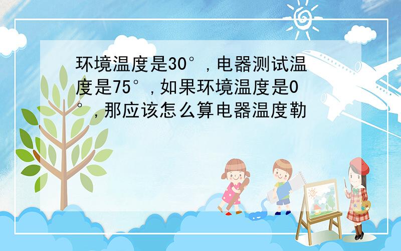 环境温度是30°,电器测试温度是75°,如果环境温度是0°,那应该怎么算电器温度勒