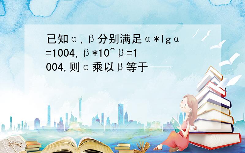 已知α,β分别满足α*lgα=1004,β*10^β=1004,则α乘以β等于——