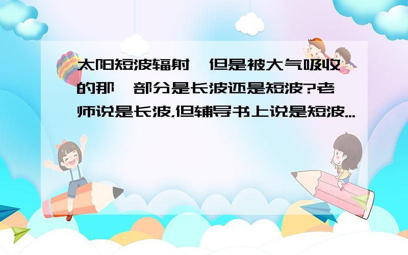 太阳短波辐射,但是被大气吸收的那一部分是长波还是短波?老师说是长波，但辅导书上说是短波...