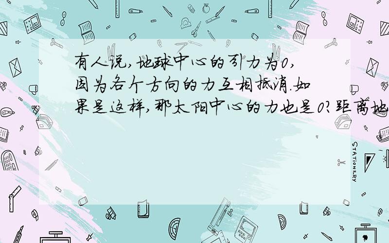 有人说,地球中心的引力为0,因为各个方向的力互相抵消.如果是这样,那太阳中心的力也是0?距离地心1cm的地方承受的引力是多大?我有点confusion.