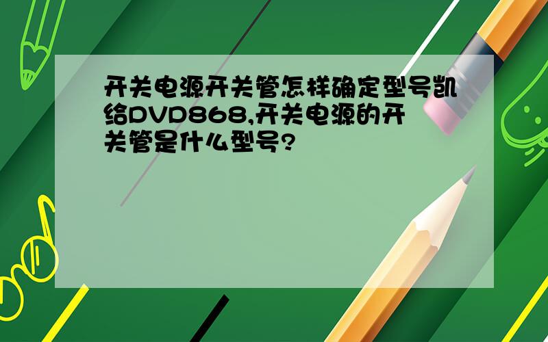 开关电源开关管怎样确定型号凯给DVD868,开关电源的开关管是什么型号?