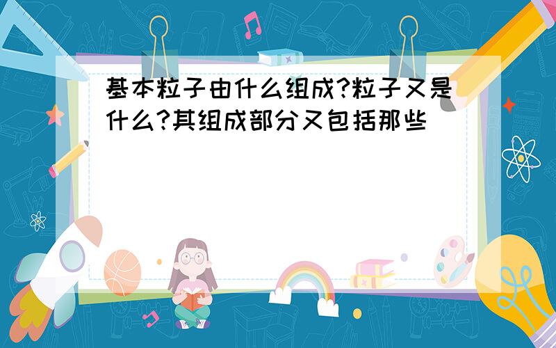 基本粒子由什么组成?粒子又是什么?其组成部分又包括那些