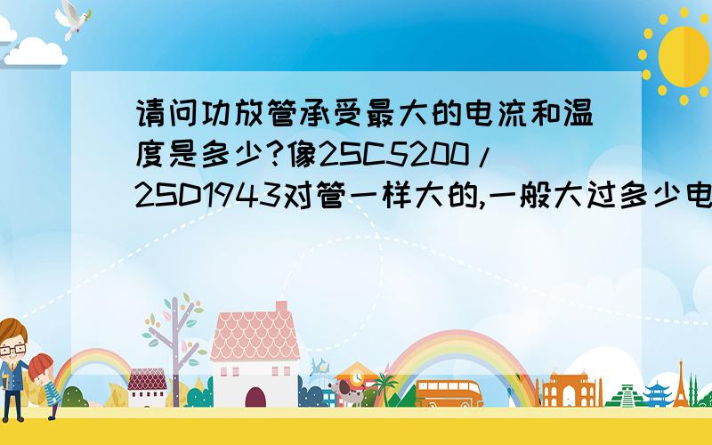 请问功放管承受最大的电流和温度是多少?像2SC5200/2SD1943对管一样大的,一般大过多少电流会烧管!高多少温度会烧管啊!请各位音响发烧友解答!感激不尽!