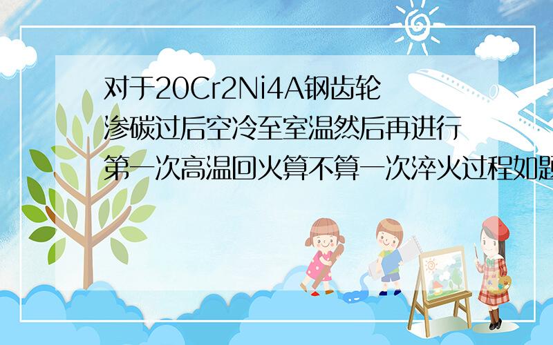 对于20Cr2Ni4A钢齿轮渗碳过后空冷至室温然后再进行第一次高温回火算不算一次淬火过程如题,若是,后来再进行一次淬火高温回火目的又是什么,希望有经验的回答一下,若是百度的一些干条条就