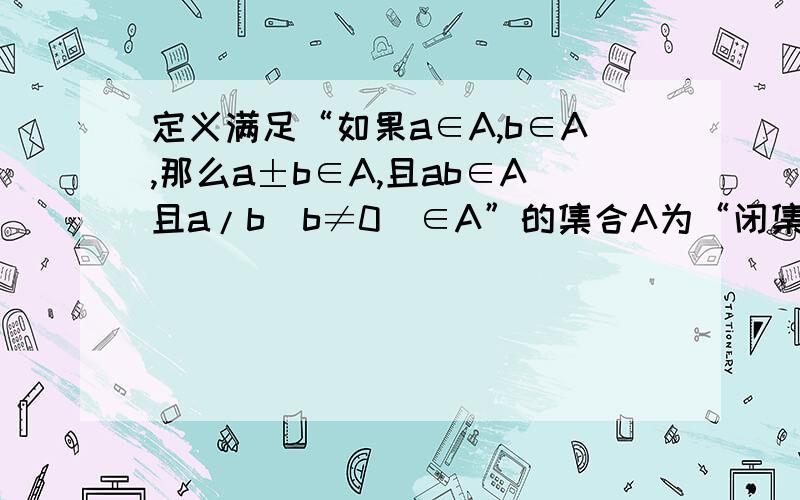 定义满足“如果a∈A,b∈A,那么a±b∈A,且ab∈A且a/b（b≠0）∈A”的集合A为“闭集”.试问数集N,Z,Q,R是否分别为“闭集”?若是,请说明理由;若不是,请举反例说明.