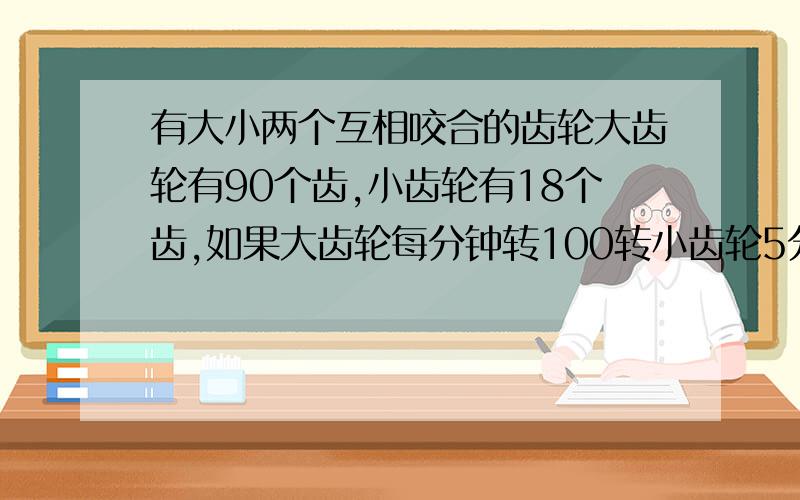 有大小两个互相咬合的齿轮大齿轮有90个齿,小齿轮有18个齿,如果大齿轮每分钟转100转小齿轮5分钟转多少转