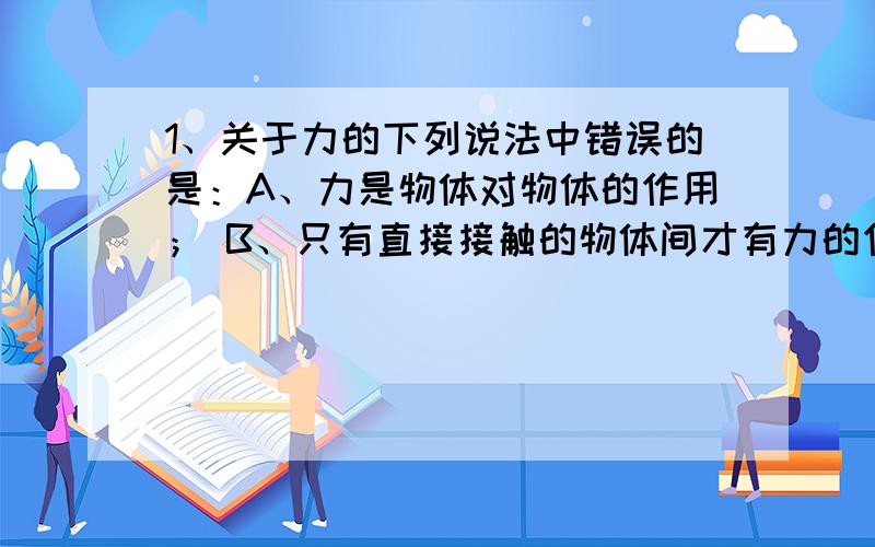 1、关于力的下列说法中错误的是：A、力是物体对物体的作用； B、只有直接接触的物体间才有力的作用 C、由有一定距离的磁铁间有相互作用力可知；力可以离开物体而独立存在;D力的作用