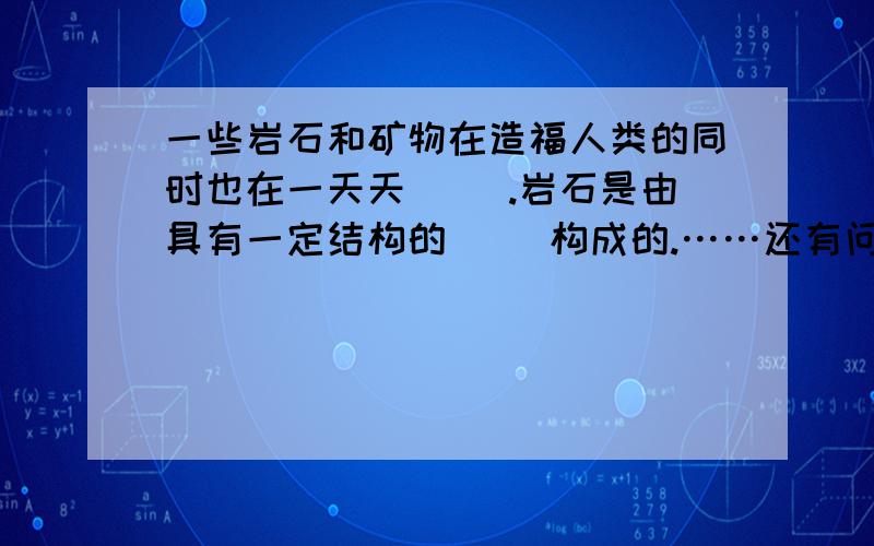 一些岩石和矿物在造福人类的同时也在一天天（ ）.岩石是由具有一定结构的（ ）构成的.……还有问题没打剩下的问题还有：人们根据岩石的形成原因通常将岩石分为（ ）、（ ）和（ ）三