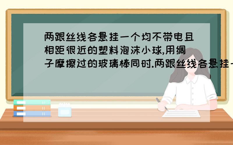 两跟丝线各悬挂一个均不带电且相距很近的塑料泡沫小球,用绸子摩擦过的玻璃棒同时.两跟丝线各悬挂一个均不带电且相距很近的塑料泡沫小球,用绸子摩擦过的玻璃棒同时跟两个小球充分接