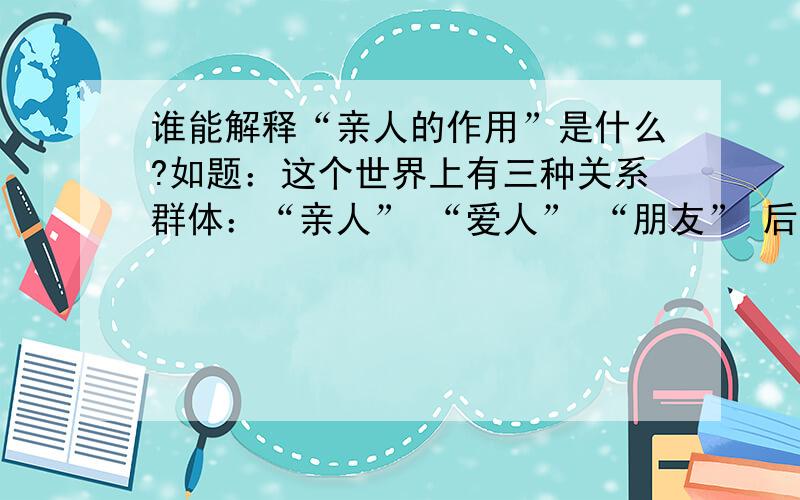 谁能解释“亲人的作用”是什么?如题：这个世界上有三种关系群体：“亲人” “爱人” “朋友” 后两种很容易更换和替代 惟独第一种,永远都无法更换和替代,那么 如果给这三种关系下个