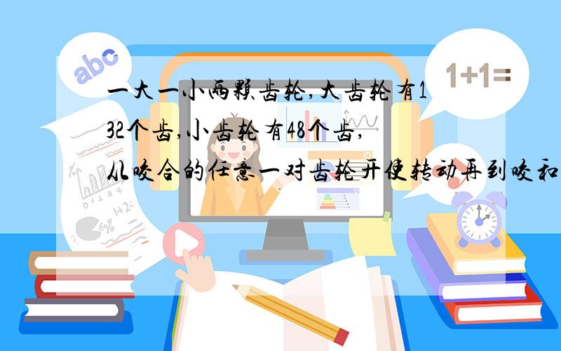 一大一小两颗齿轮,大齿轮有132个齿,小齿轮有48个齿,从咬合的任意一对齿轮开使转动再到咬和,各需转几圈请附加过程,多谢!