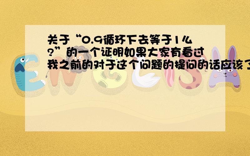 关于“0.9循环下去等于1么?”的一个证明如果大家有看过我之前的对于这个问题的提问的话应该了解我是支持等于的,但是现在我想出了一个命题,它似乎把我之前其中的一个证明给驳倒了,我