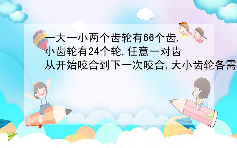 一大一小两个齿轮有66个齿,小齿轮有24个轮,任意一对齿从开始咬合到下一次咬合,大小齿轮各需转多少圈?