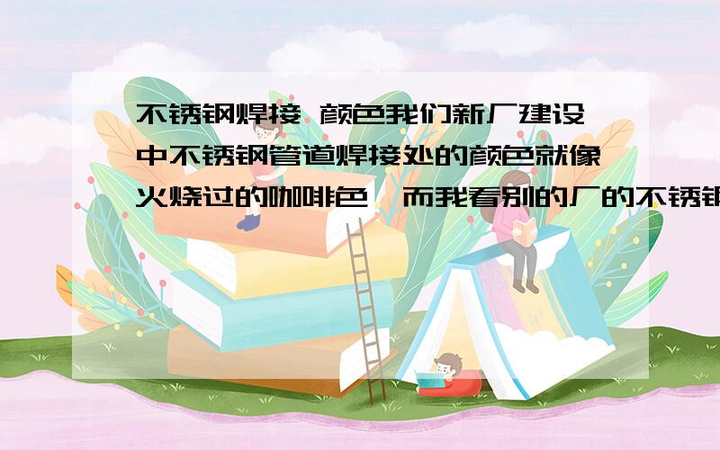 不锈钢焊接 颜色我们新厂建设中不锈钢管道焊接处的颜色就像火烧过的咖啡色,而我看别的厂的不锈钢焊接处的颜色与不锈钢颜色一致,请问这是怎么回事,是不是我们这边的承包商焊接水平或