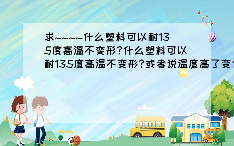 求~~~~什么塑料可以耐135度高温不变形?什么塑料可以耐135度高温不变形?或者说温度高了变化不大?