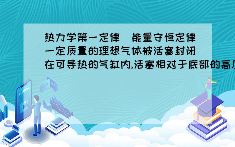 热力学第一定律　能量守恒定律一定质量的理想气体被活塞封闭在可导热的气缸内,活塞相对于底部的高度为h,可沿气缸无摩擦地滑动．取一小盒沙子缓慢地倒在活塞的上表面上．沙子倒完时,