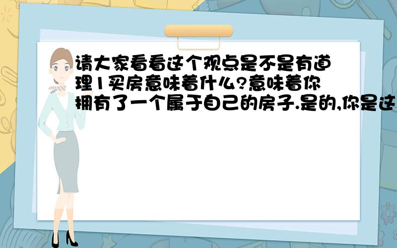 请大家看看这个观点是不是有道理1买房意味着什么?意味着你拥有了一个属于自己的房子.是的,你是这样以为,但是在中国你并无法拥有这个房子,只是租给你而已.因为中国只有把土地使用权租