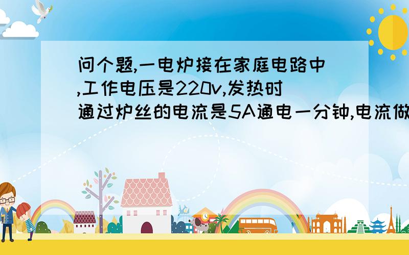 问个题,一电炉接在家庭电路中,工作电压是220v,发热时通过炉丝的电流是5A通电一分钟,电流做多少功?消耗多少电能?急