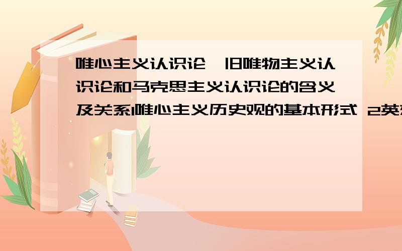 唯心主义认识论、旧唯物主义认识论和马克思主义认识论的含义及关系1唯心主义历史观的基本形式 2英雄史观和群众史观的理论实质 3上层建筑反作用的性质 4机制规律的内容和表现形式 5不