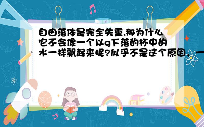 自由落体是完全失重,那为什么它不会像一个以g下落的杯中的水一样飘起来呢?似乎不是这个原因，一个水杯，底下开个孔，以g下落，不考虑空气阻力，可是，水却不会从空中留下，另外，在