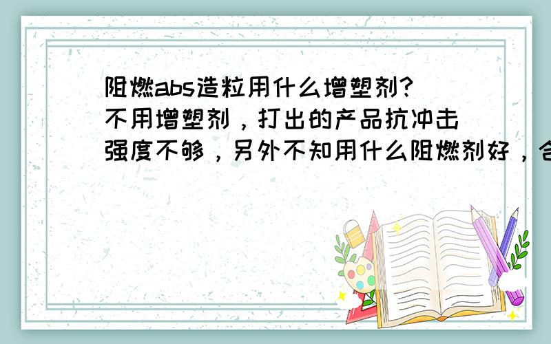 阻燃abs造粒用什么增塑剂?不用增塑剂，打出的产品抗冲击强度不够，另外不知用什么阻燃剂好，合适的阻燃剂多少钱一吨呀？