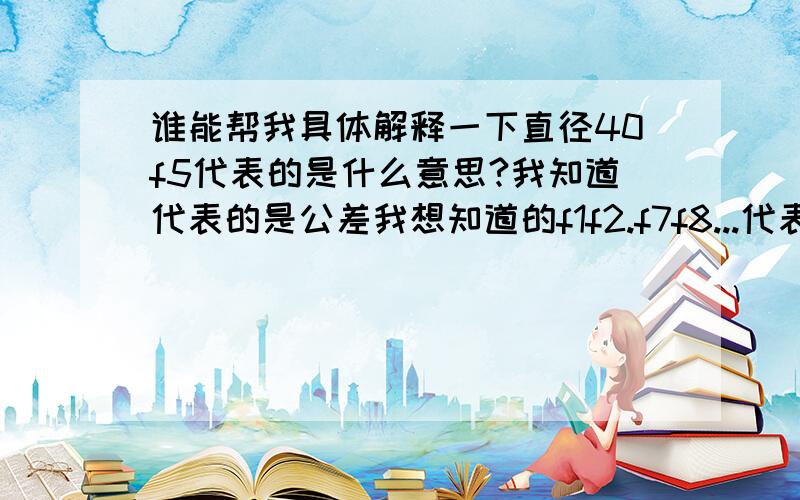 谁能帮我具体解释一下直径40f5代表的是什么意思?我知道代表的是公差我想知道的f1f2.f7f8...代表的具体每一个数的具体公差是多少?要详细的/.