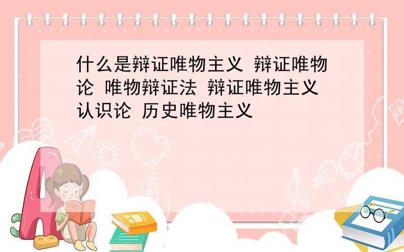 什么是辩证唯物主义 辩证唯物论 唯物辩证法 辩证唯物主义认识论 历史唯物主义