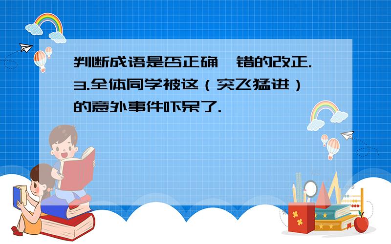 判断成语是否正确,错的改正.3.全体同学被这（突飞猛进）的意外事件吓呆了.