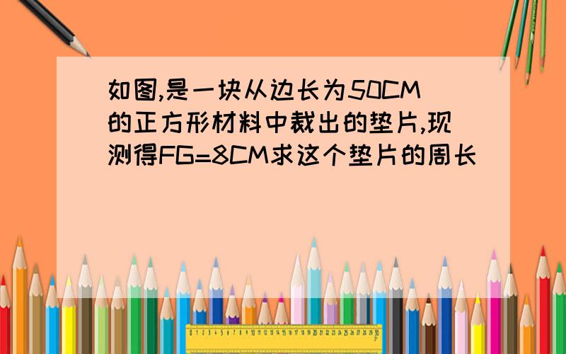 如图,是一块从边长为50CM的正方形材料中裁出的垫片,现测得FG=8CM求这个垫片的周长