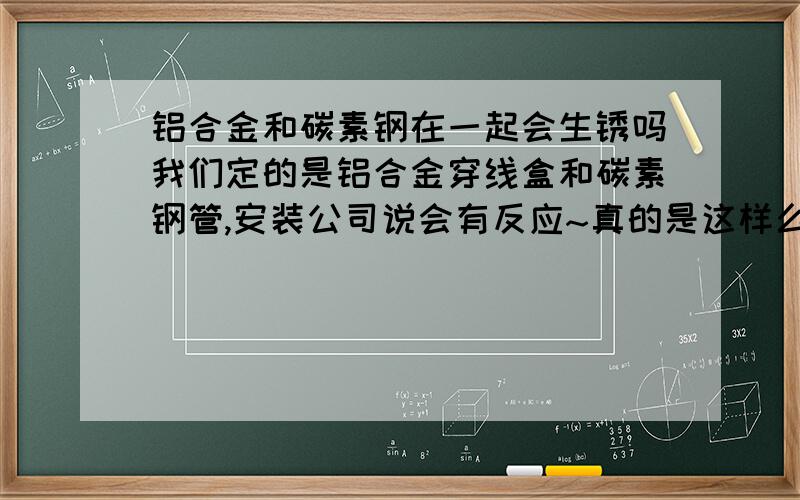 铝合金和碳素钢在一起会生锈吗我们定的是铝合金穿线盒和碳素钢管,安装公司说会有反应~真的是这样么~还有铝合金和镀锌钢管也会反应么~会反应~有没有相关的依据啊~形成原电池~是因为铝