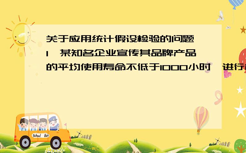 关于应用统计假设检验的问题,1,某知名企业宣传其品牌产品的平均使用寿命不低于1000小时,进行检验时,原假设为平均使用寿命不低于1000小时,备择假设为平均使用寿命低于1000 小时,2,某企业宣