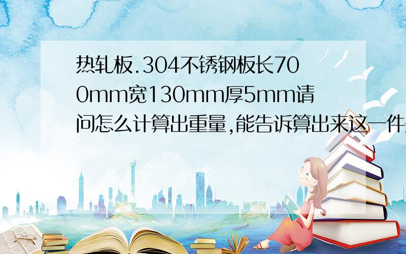 热轧板.304不锈钢板长700mm宽130mm厚5mm请问怎么计算出重量,能告诉算出来这一件是多少公斤,多少钱.长0.7米,宽0.13米.厚是5毫米标准304热板.304现在多少钱一吨,板厚4.7以上.