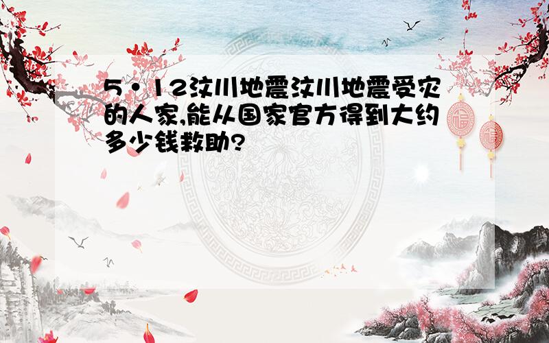 5·12汶川地震汶川地震受灾的人家,能从国家官方得到大约多少钱救助?