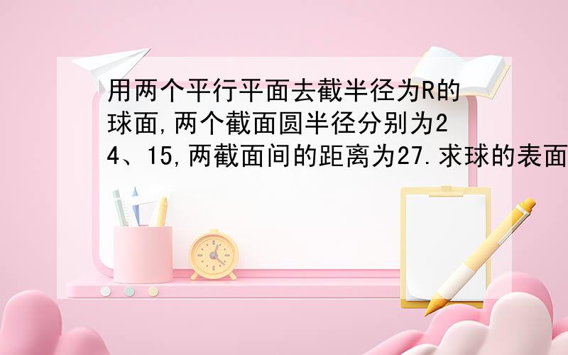 用两个平行平面去截半径为R的球面,两个截面圆半径分别为24、15,两截面间的距离为27.求球的表面积