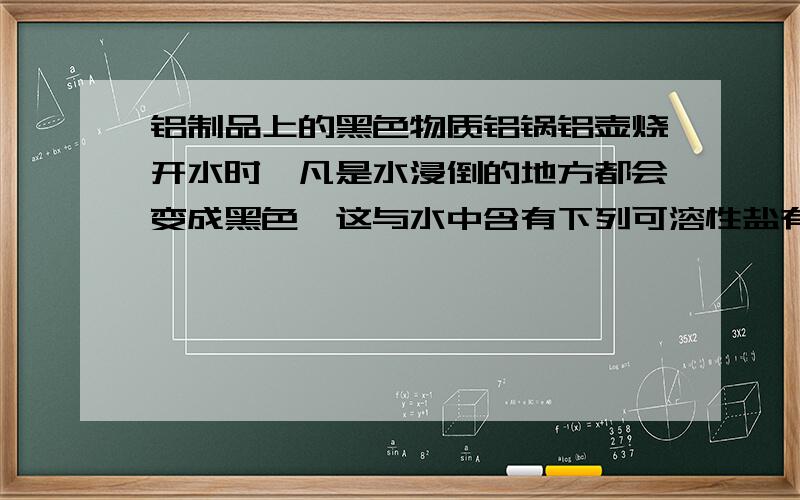 铝制品上的黑色物质铝锅铝壶烧开水时,凡是水浸倒的地方都会变成黑色,这与水中含有下列可溶性盐有关的是（）A.钠盐 B.钾盐 C.钙盐 D.铁盐