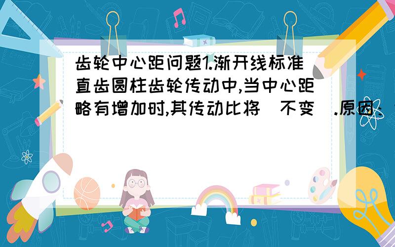 齿轮中心距问题1.渐开线标准直齿圆柱齿轮传动中,当中心距略有增加时,其传动比将（不变）.原因：传动比由基圆半径决定,当齿轮加工完成以后,其基圆大小也就确定了,即使安装时中心距与