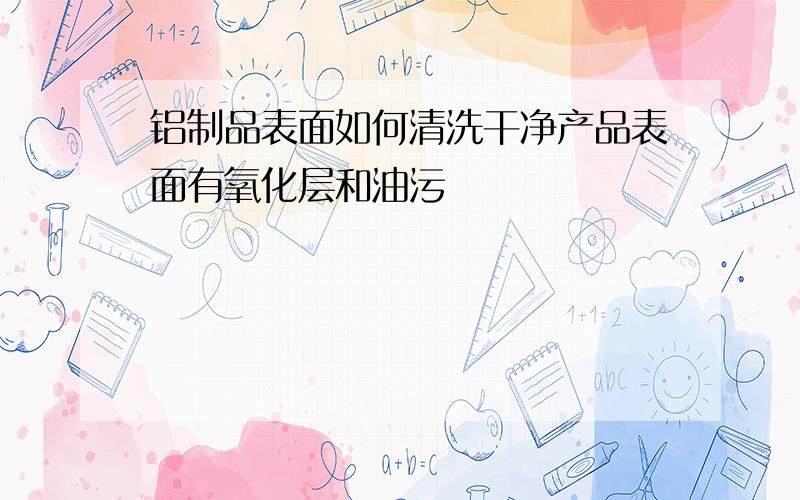 铝制品表面如何清洗干净产品表面有氧化层和油污