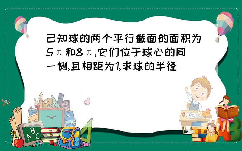 已知球的两个平行截面的面积为5π和8π,它们位于球心的同一侧,且相距为1,求球的半径