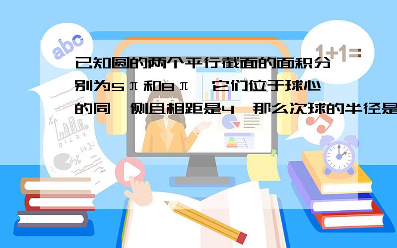 已知圆的两个平行截面的面积分别为5π和8π,它们位于球心的同一侧且相距是4,那么次球的半径是（）