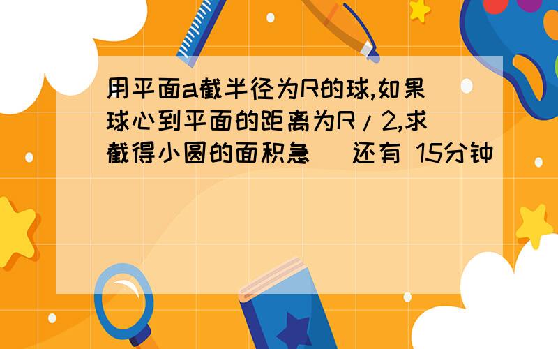 用平面a截半径为R的球,如果球心到平面的距离为R/2,求截得小圆的面积急   还有 15分钟