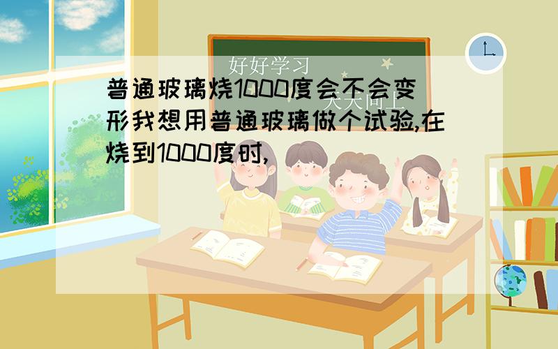 普通玻璃烧1000度会不会变形我想用普通玻璃做个试验,在烧到1000度时,