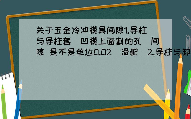 关于五金冷冲模具间隙1.导柱与导柱套（凹模上面割的孔）间隙 是不是单边0.02（滑配）2.导柱与卸料板间隙 是不是单边0.02滑配3.导柱与固定板间隙 间隙为零4.导柱的标准尺寸为上面几级为刚