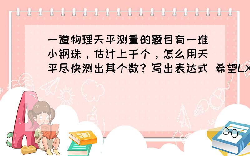 一道物理天平测量的题目有一堆小钢珠，估计上千个，怎么用天平尽快测出其个数？写出表达式 希望LX发过程